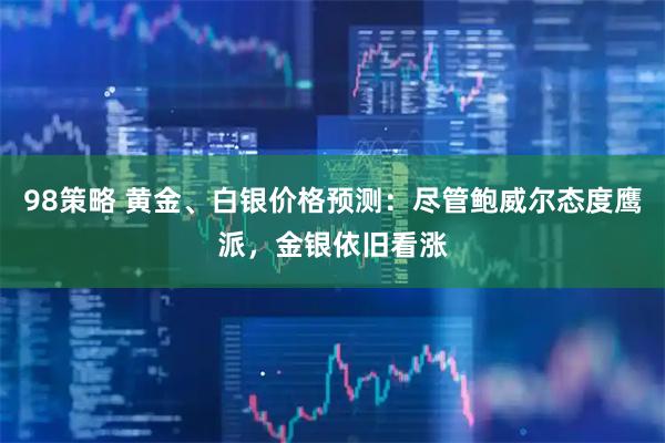 98策略 黄金、白银价格预测：尽管鲍威尔态度鹰派，金银依旧看涨