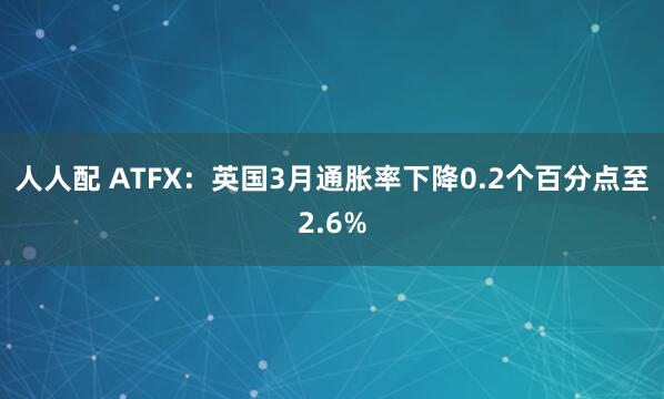 人人配 ATFX：英国3月通胀率下降0.2个百分点至2.6%