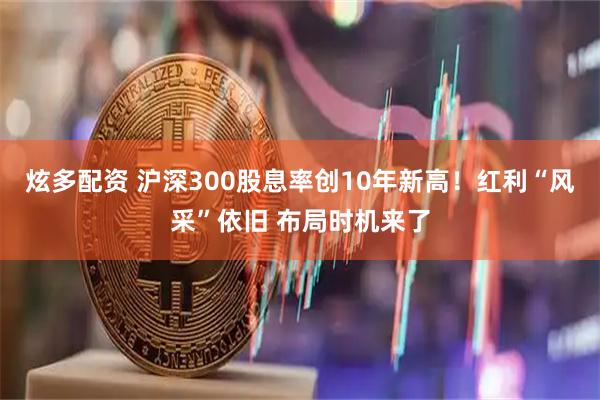 炫多配资 沪深300股息率创10年新高！红利“风采”依旧 布局时机来了