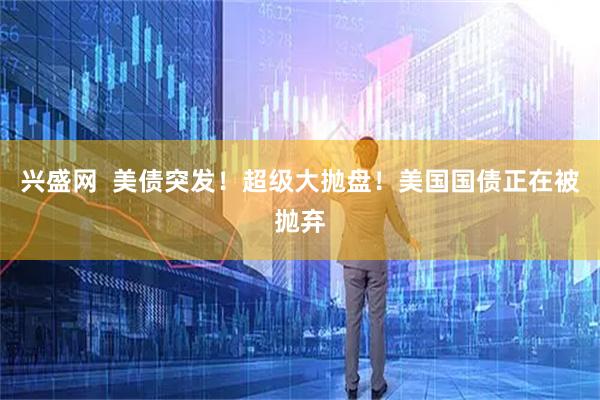 兴盛网  美债突发！超级大抛盘！美国国债正在被抛弃