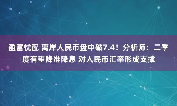 盈富忧配 离岸人民币盘中破7.4！分析师：二季度有望降准降息 对人民币汇率形成支撑