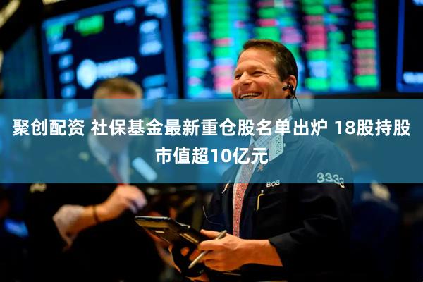 聚创配资 社保基金最新重仓股名单出炉 18股持股市值超10亿元