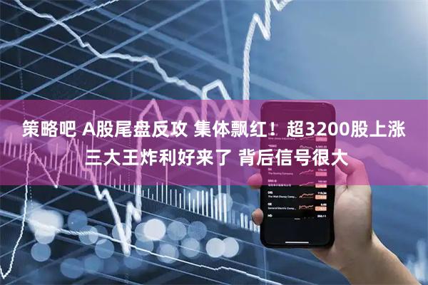 策略吧 A股尾盘反攻 集体飘红！超3200股上涨 三大王炸利好来了 背后信号很大