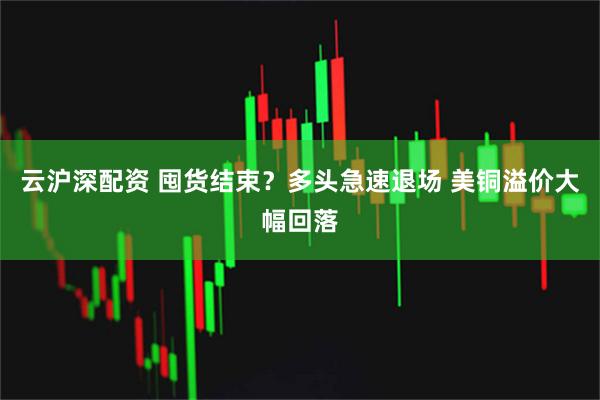 云沪深配资 囤货结束？多头急速退场 美铜溢价大幅回落