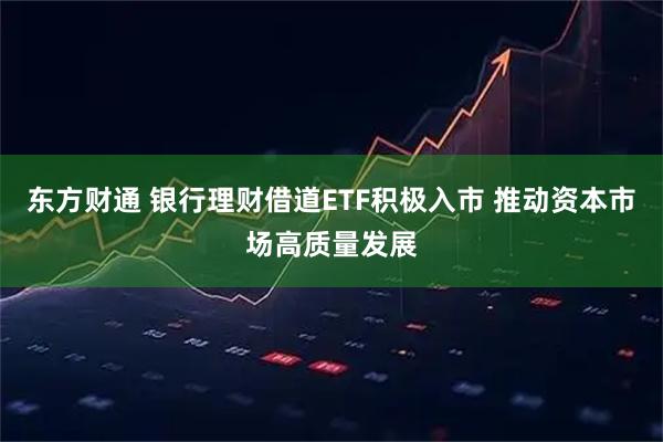 东方财通 银行理财借道ETF积极入市 推动资本市场高质量发展