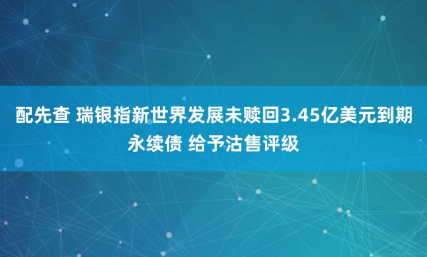 配先查 瑞银指新世界发展未赎回3.45亿美元到期永续债 给予沽售评级