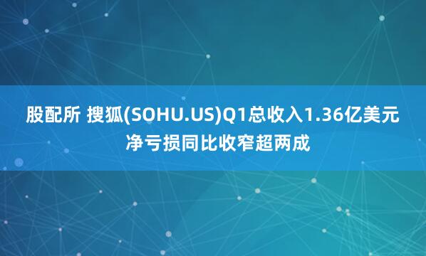 股配所 搜狐(SOHU.US)Q1总收入1.36亿美元  净亏损同比收窄超两成