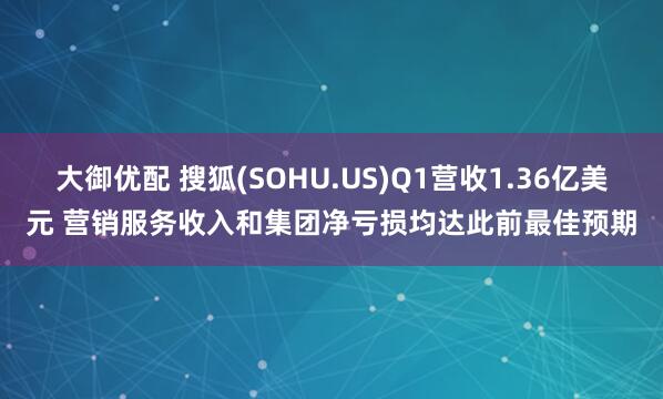 大御优配 搜狐(SOHU.US)Q1营收1.36亿美元 营销服务收入和集团净亏损均达此前最佳预期