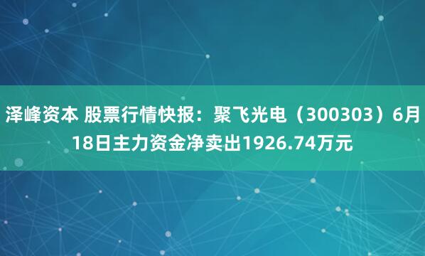 泽峰资本 股票行情快报：聚飞光电（300303）6月18日主力资金净卖出1926.74万元