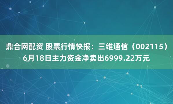 鼎合网配资 股票行情快报：三维通信（002115）6月18日主力资金净卖出6999.22万元