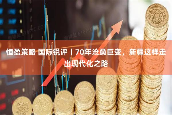 恒盈策略 国际锐评丨70年沧桑巨变，新疆这样走出现代化之路