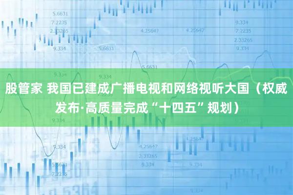 股管家 我国已建成广播电视和网络视听大国（权威发布·高质量完成“十四五”规划）