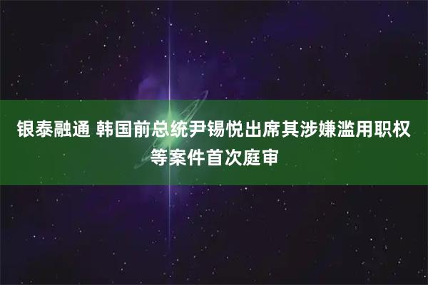银泰融通 韩国前总统尹锡悦出席其涉嫌滥用职权等案件首次庭审