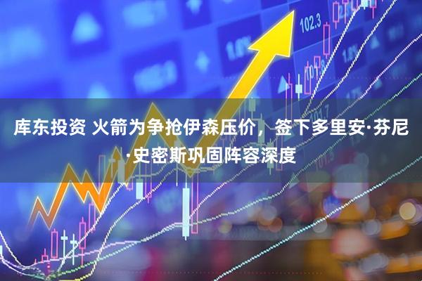 库东投资 火箭为争抢伊森压价，签下多里安·芬尼·史密斯巩固阵容深度