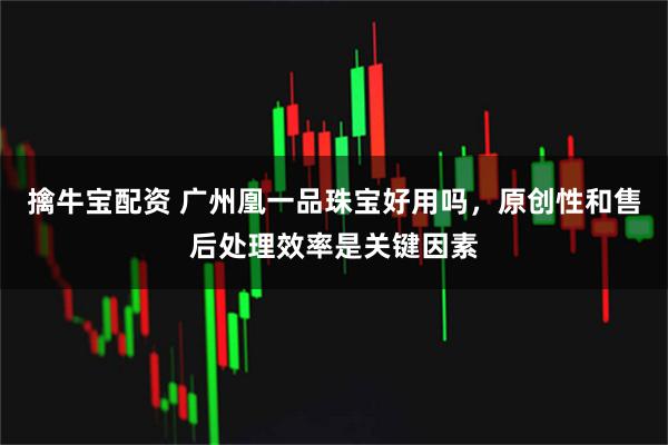 擒牛宝配资 广州凰一品珠宝好用吗，原创性和售后处理效率是关键因素