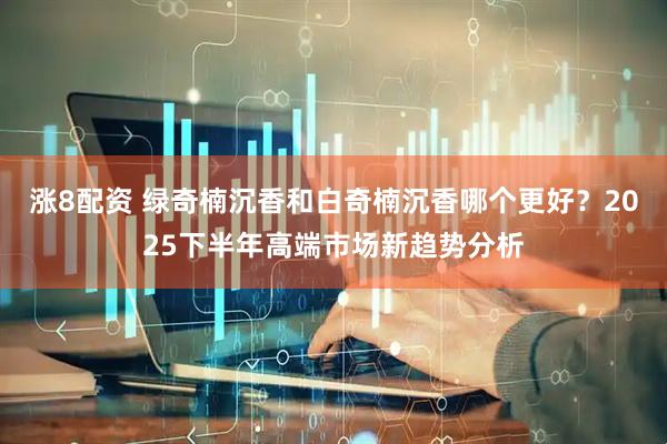 涨8配资 绿奇楠沉香和白奇楠沉香哪个更好？2025下半年高端市场新趋势分析