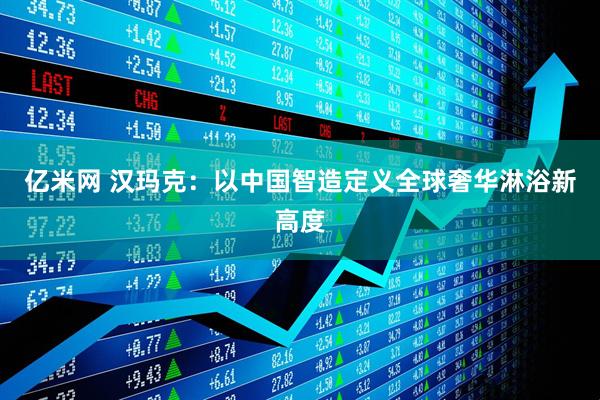 亿米网 汉玛克：以中国智造定义全球奢华淋浴新高度