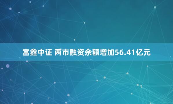 富鑫中证 两市融资余额增加56.41亿元