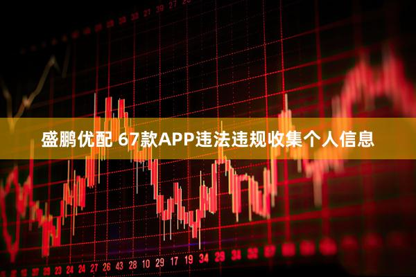 盛鹏优配 67款APP违法违规收集个人信息