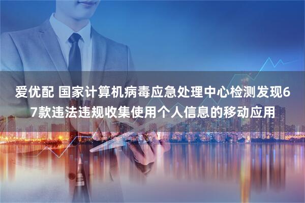 爱优配 国家计算机病毒应急处理中心检测发现67款违法违规收集使用个人信息的移动应用