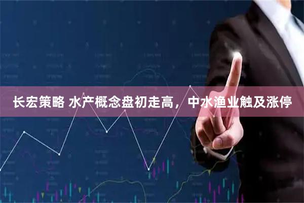 长宏策略 水产概念盘初走高，中水渔业触及涨停