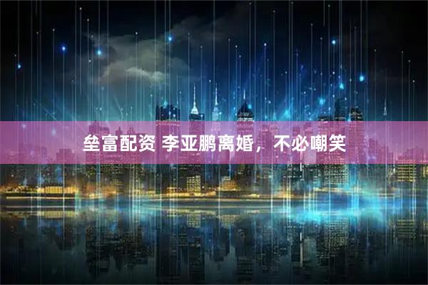 垒富配资 李亚鹏离婚，不必嘲笑