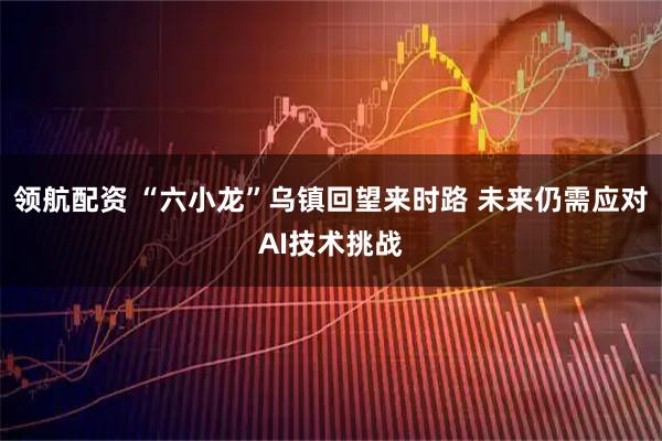领航配资 “六小龙”乌镇回望来时路 未来仍需应对AI技术挑战