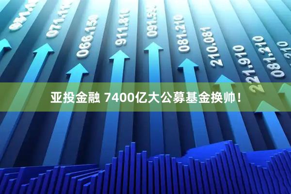 亚投金融 7400亿大公募基金换帅！