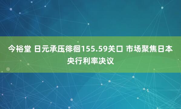 今裕堂 日元承压徘徊155.59关口 市场聚焦日本央行利率决议