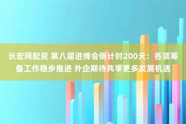 长宏网配资 第八届进博会倒计时200天：各项筹备工作稳步推进 外企期待共享更多发展机遇