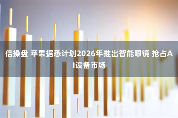 倍操盘 苹果据悉计划2026年推出智能眼镜 抢占AI设备市场
