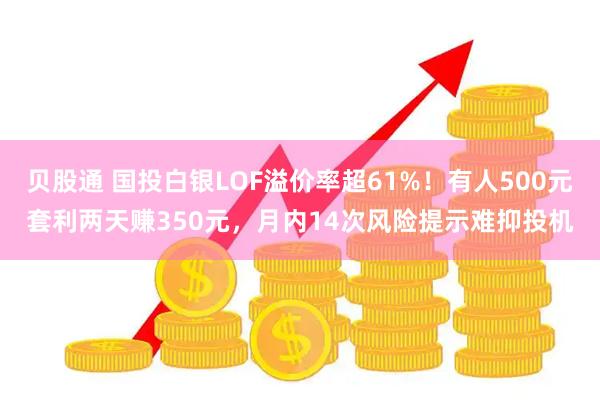 贝股通 国投白银LOF溢价率超61%！有人500元套利两天赚350元，月内14次风险提示难抑投机