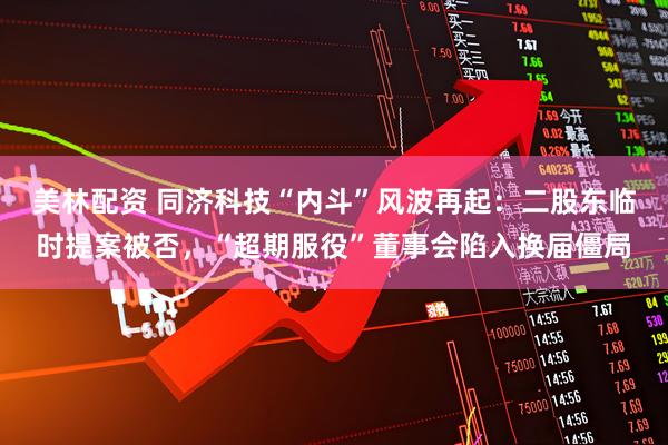 美林配资 同济科技“内斗”风波再起：二股东临时提案被否，“超期服役”董事会陷入换届僵局