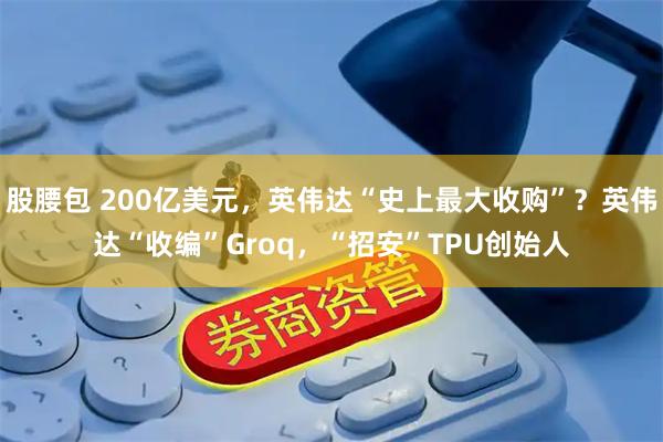 股腰包 200亿美元，英伟达“史上最大收购”？英伟达“收编”Groq，“招安”TPU创始人