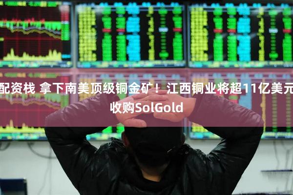 配资栈 拿下南美顶级铜金矿！江西铜业将超11亿美元收购SolGold