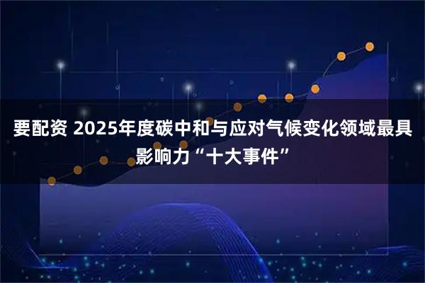 要配资 2025年度碳中和与应对气候变化领域最具影响力“十大事件”