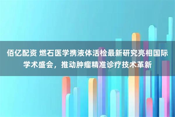 佰亿配资 燃石医学携液体活检最新研究亮相国际学术盛会，推动肿瘤精准诊疗技术革新