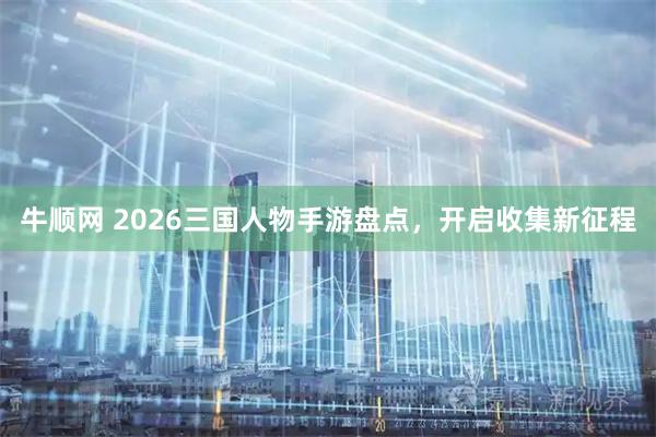牛顺网 2026三国人物手游盘点，开启收集新征程