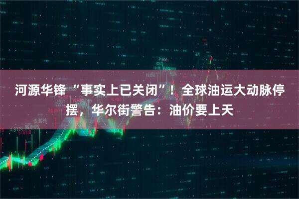 河源华锋 “事实上已关闭”！全球油运大动脉停摆，华尔街警告：油价要上天