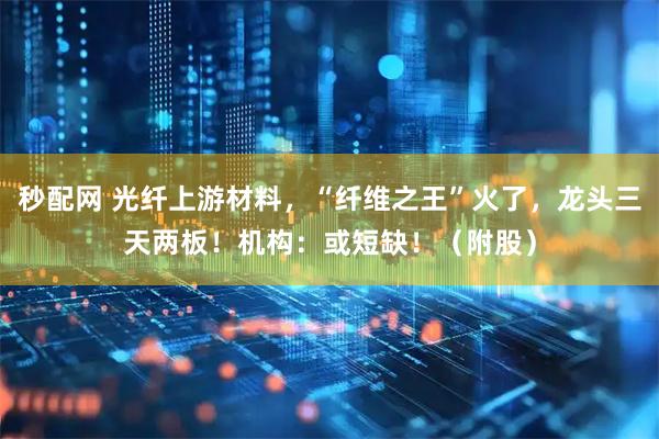 秒配网 光纤上游材料，“纤维之王”火了，龙头三天两板！机构：或短缺！（附股）