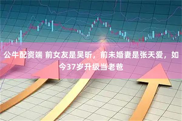 公牛配资端 前女友是吴昕,前未婚妻是张天爱,如今37岁升级当老爸