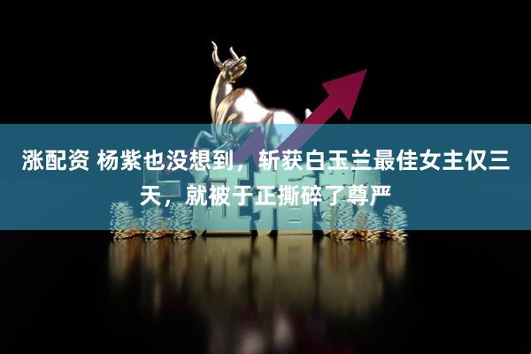 涨配资 杨紫也没想到,斩获白玉兰最佳女主仅三天,就被于正撕碎了尊严