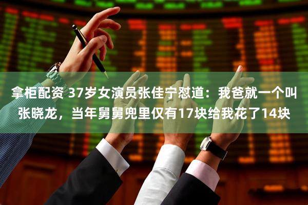 拿柜配资 37岁女演员张佳宁怼道:我爸就一个叫张晓龙,当年舅舅兜里仅有17块给我花了14块