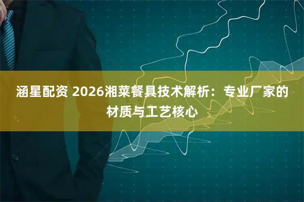 涵星配资 2026湘菜餐具技术解析：专业厂家的材质与工艺核心