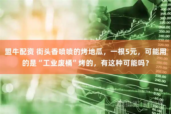 盟牛配资 街头香喷喷的烤地瓜，一根5元，可能用的是“工业废桶”烤的，有这种可能吗？
