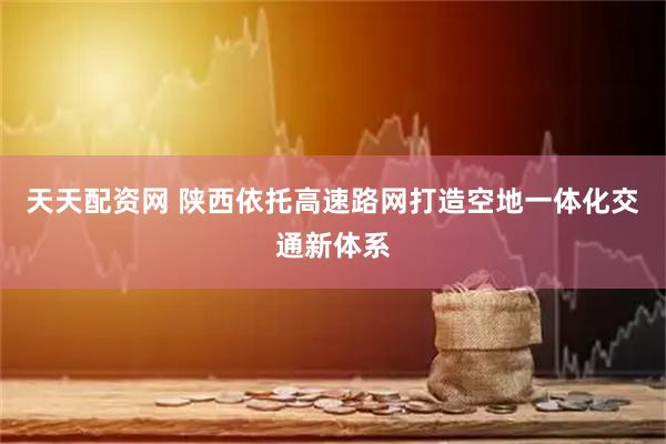 天天配资网 陕西依托高速路网打造空地一体化交通新体系